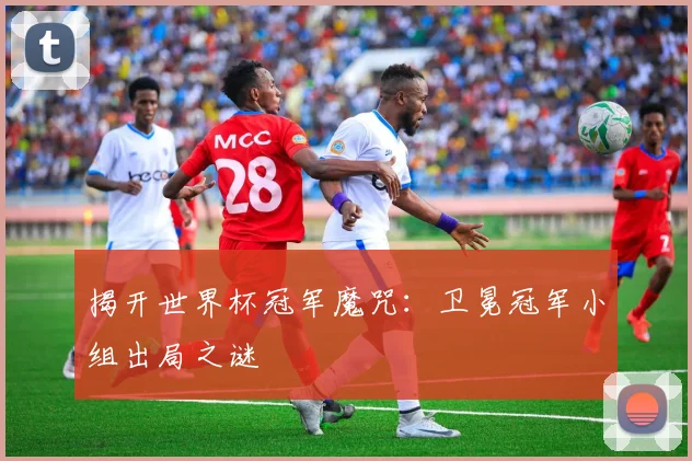 揭开世界杯冠军魔咒:卫冕冠军小组出局之谜