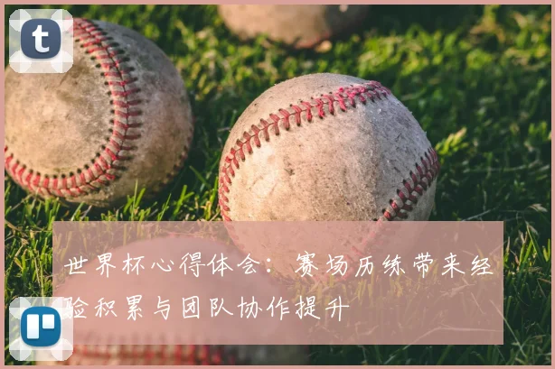 世界杯心得体会:赛场历练带来经验积累与团队协作提升