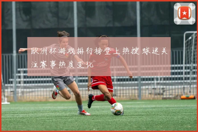 欧洲杯游戏排行榜登上热搜 球迷关注赛事热度变化