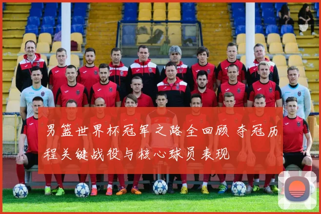 男篮世界杯冠军之路全回顾 夺冠历程关键战役与核心球员表现