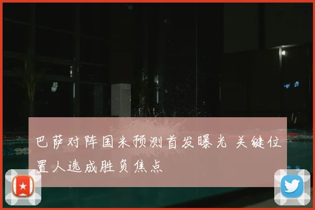 巴萨对阵国米预测首发曝光 关键位置人选成胜负焦点
