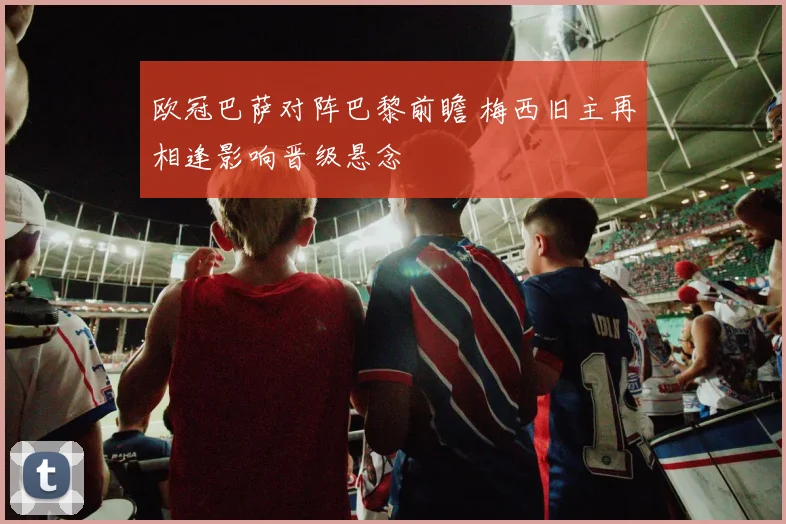 欧冠巴萨对阵巴黎前瞻 梅西旧主再相逢影响晋级悬念