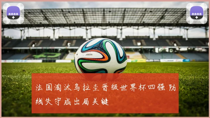 法国淘汰乌拉圭晋级世界杯四强 防线失守成出局关键